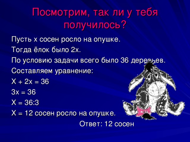 Посмотрим, так ли у тебя получилось? Пусть х сосен росло на опушке. Тогда ёлок было 2х. По условию задачи всего было 36 деревьев. Составляем уравнение: Х + 2х = 36 3х = 36 Х = 36:3 Х = 12 сосен росло на опушке.  Ответ: 12 сосен