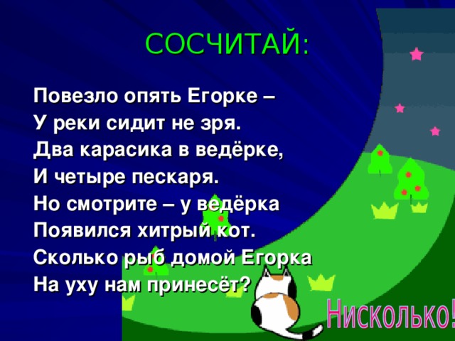 СОСЧИТАЙ: Повезло опять Егорке –  У реки сидит не зря.  Два карасика в ведёрке,  И четыре пескаря.  Но смотрите – у ведёрка  Появился хитрый кот.  Сколько рыб домой Егорка  На уху нам принесёт?