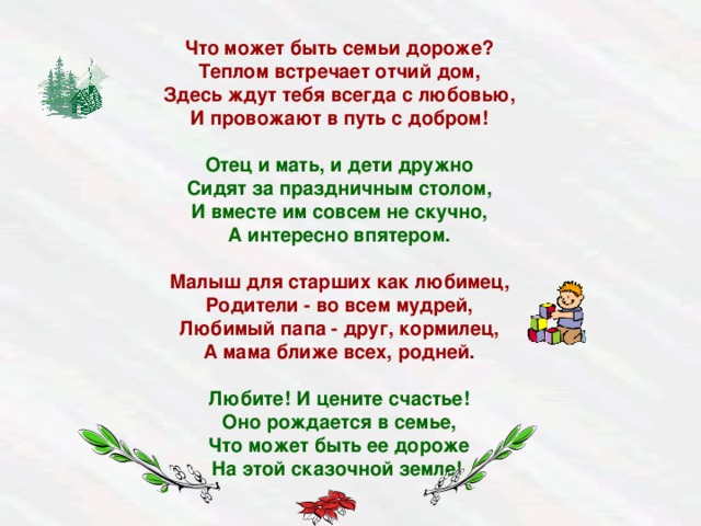 Что может быть семьи дороже?  Теплом встречает отчий дом,  Здесь ждут тебя всегда с любовью,  И провожают в путь с добром!   Отец и мать, и дети дружно  Сидят за праздничным столом,  И вместе им совсем не скучно,  А интересно впятером.   Малыш для старших как любимец,  Родители - во всем мудрей,  Любимый папа - друг, кормилец,  А мама ближе всех, родней.   Любите! И цените счастье!  Оно рождается в семье,  Что может быть ее дороже  На этой сказочной земле!