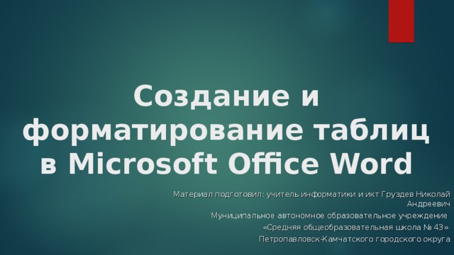 Создание и форматирование таблиц в Microsoft Office Word Материал подготовил: учитель информатики и икт Груздев Николай Андреевич Муниципальное автономное образовательное учреждение «Средняя общеобразовательная школа № 43» Петропавловск-Камчатского городского округа