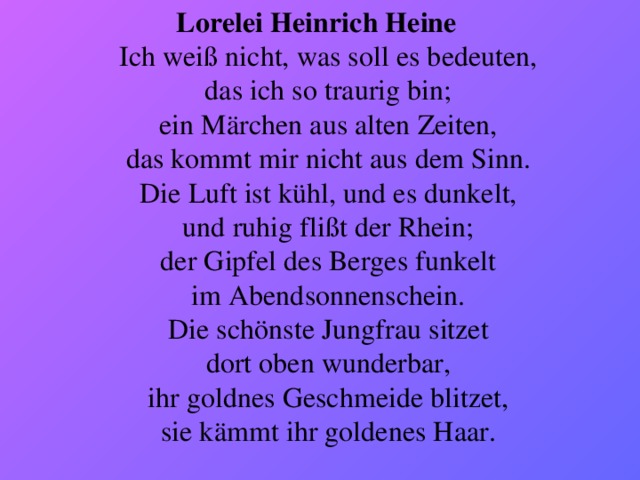 Lorelei Heinrich Heine   Ich weiß nicht, was soll es bedeuten,   das ich so traurig bin;   ein Märchen aus alten Zeiten,   das kommt mir nicht aus dem Sinn.   Die Luft ist kühl, und es dunkelt,   und ruhig flißt der Rhein;   der Gipfel des Berges funkelt   im Abendsonnenschein.   Die schönste Jungfrau sitzet   dort oben wunderbar,   ihr goldnes Geschmeide blitzet,   sie kämmt ihr goldenes Haar. 