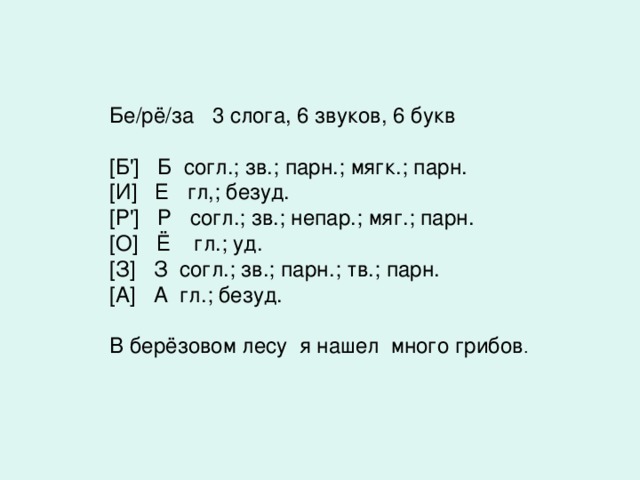 Бе/рё/за 3 слога, 6 звуков, 6 букв [ Б '] Б согл.; зв.; парн.; мягк.; парн. [ И ] Е гл,; безуд. [ Р '] Р согл.; зв.; непар.; мяг.; парн. [ О ] Ё гл.; уд. [ З ] З согл.; зв.; парн.; тв.; парн. [ А ] А гл.; безуд.   В берёзовом лесу я нашел много грибов .  