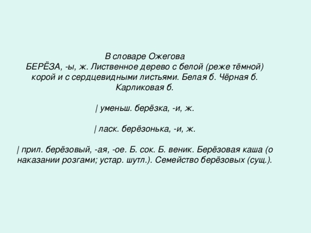 В словаре Ожегова БЕРЁЗА, -ы, ж. Лиственное дерево с белой (реже тёмной) корой и с сердцевидными листьями. Белая б. Чёрная б. Карликовая б.   | уменьш. берёзка, -и, ж.   | ласк. берёзонька, -и, ж.   | прил. берёзовый, -ая, -ое. Б. сок. Б. веник. Берёзовая каша (о наказании розгами; устар. шутл.). Семейство берёзовых (сущ.).  