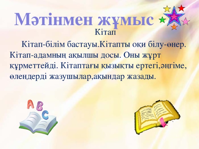 Мәтінмен жұмыс Кітап Кітап-білім бастауы.Кітапты оқи білу-өнер. Кітап-адамның ақылшы досы. Оны жұрт құрметтейді. Кітаптағы қызықты ертегі,әңгіме, өлеңдерді жазушылар,ақындар жазады.