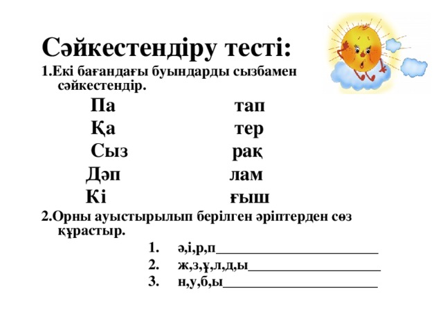 Сәйкестендіру тесті: 1.Екі бағандағы буындарды сызбамен сәйкестендір.  Па тап  Қа тер  Сыз рақ  Дәп лам  Кі ғыш 2.Орны ауыстырылып берілген әріптерден сөз құрастыр.  1. ә,і,р,п______________________  2. ж,з,ұ,л,д,ы__________________  3. н,у,б,ы_____________________