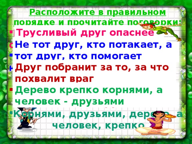 Расположите в правильном порядке и прочитайте поговорки: Враг, друг, трусливый, опаснее Кто потакает, кто помогает, не тот  друг, а тот друг Враг, за что, побранит, за то,  похвалит, друг Корнями, друзьями, дерево, а  человек, крепко Трусливый друг опаснее врага Не тот друг, кто потакает, а тот друг, кто помогает Друг побранит за то, за что похвалит враг Дерево крепко корнями, а человек - друзьями