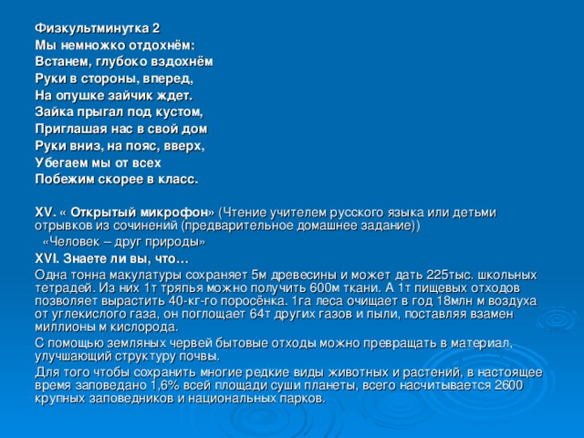 Физкультминутка 2 Мы немножко отдохнём: Встанем, глубоко вздохнём Руки в стороны, вперед, На опушке зайчик ждет. Зайка прыгал под кустом, Приглашая нас в свой дом Руки вниз, на пояс, вверх, Убегаем мы от всех Побежим скорее в класс. XV . « Открытый микрофон» (Чтение учителем русского языка или детьми отрывков из сочинений (предварительное домашнее задание))  «Человек – друг природы» XVI . Знаете ли вы, что… Одна тонна макулатуры сохраняет 5м древесины и может дать 225тыс. школьных тетрадей. Из них 1т тряпья можно получить 600м ткани. А 1т пищевых отходов позволяет вырастить 40-кг-го поросёнка. 1га леса очищает в год 18млн м воздуха от углекислого газа, он поглощает 64т других газов и пыли, поставляя взамен миллионы м кислорода. С помощью земляных червей бытовые отходы можно превращать в материал, улучшающий структуру почвы. Для того чтобы сохранить многие редкие виды животных и растений, в настоящее время заповедано 1,6% всей площади суши планеты, всего насчитывается 2600 крупных заповедников и национальных парков.