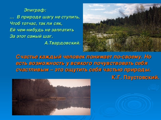 Эпиграф: … В природе шагу не ступить, Чтоб тотчас, так ли сяк, Ей чем-нибудь не заплатить За этот самый шаг.  А.Твардовский.   Счастье каждый человек понимает по-своему. Но есть возможность у всякого почувствовать себя счастливым – это ощутить себя частью природы. К.Г. Паустовский.