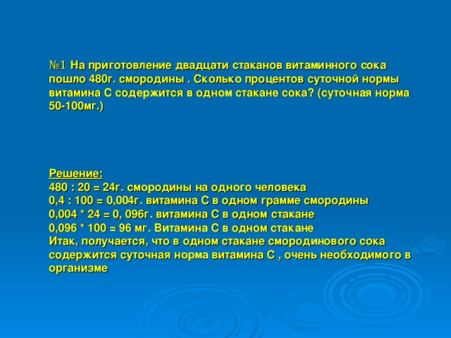 № 1 На приготовление двадцати стаканов витаминного сока пошло 480г. смородины . Сколько процентов суточной нормы витамина С содержится в одном стакане сока? (суточная норма 50-100мг.)     Решение: 480 : 20 = 24г. смородины на одного человека 0,4 : 100 = 0,004г. витамина С в одном грамме смородины 0,004 * 24 = 0, 096г. витамина С в одном стакане 0,096 * 100 = 96 мг. Витамина С в одном стакане Итак, получается, что в одном стакане смородинового сока содержится суточная норма витамина С , очень необходимого в организме