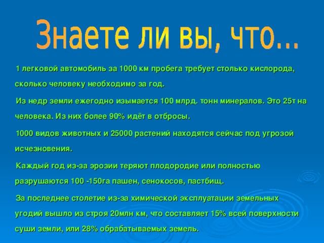 1 легковой автомобиль за 1000 км пробега требует столько кислорода, сколько человеку необходимо за год. Из недр земли ежегодно изымается 100 млрд. тонн минералов. Это 25т на человека. Из них более 90% идёт в отбросы. 1000 видов животных и 25000 растений находятся сейчас под угрозой исчезновения. Каждый год из-за эрозии теряют плодородие или полностью разрушаются 100 -150га пашен, сенокосов, пастбищ. За последнее столетие из-за химической эксплуатации земельных угодий вышло из строя 20млн км, что составляет 15% всей поверхности суши земли, или 28% обрабатываемых земель.