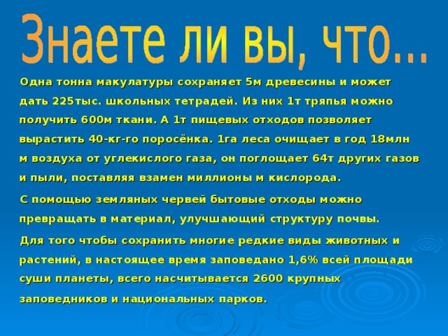 Одна тонна макулатуры сохраняет 5м древесины и может дать 225тыс. школьных тетрадей. Из них 1т тряпья можно получить 600м ткани. А 1т пищевых отходов позволяет вырастить 40-кг-го поросёнка. 1га леса очищает в год 18млн м воздуха от углекислого газа, он поглощает 64т других газов и пыли, поставляя взамен миллионы м кислорода. С помощью земляных червей бытовые отходы можно превращать в материал, улучшающий структуру почвы. Для того чтобы сохранить многие редкие виды животных и растений, в настоящее время заповедано 1,6% всей площади суши планеты, всего насчитывается 2600 крупных заповедников и национальных парков.