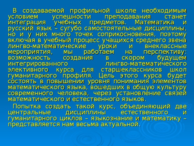 В создаваемой профильной школе необходимым условием успешности преподавания станет интеграция учебных предметов. Математика и русский язык – сугубо самостоятельные дисциплины, но и у них много точек соприкосновения, поэтому включая в учебный процесс учащихся среднего звена лингво-математические уроки и внеклассные мероприятия, мы работаем на перспективу: возможность создания в скором будущем интегрированного лингво-математического элективного курса для старшеклассников школ гуманитарного профиля. Цель этого курса будет состоять в повышении уровня понимания элементов математического языка, вошедших в общую культуру современного человека, через установление связей математического и естественного языков. Попытка создать такой курс, объединяющий две центральные дисциплины естественного и гуманитарного циклов – языкознание и математику – представляется нам весьма актуальной .