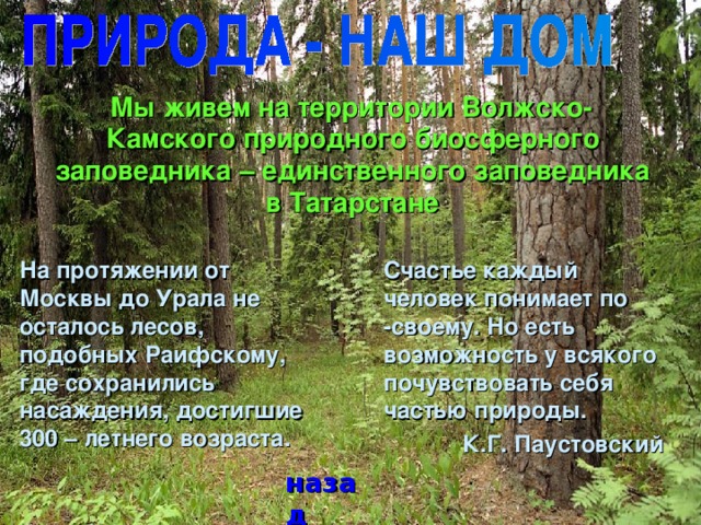 Мы живем на территории Волжско-Камского природного биосферного заповедника – единственного заповедника в Татарстане  На протяжении от Москвы до Урала не осталось лесов, подобных Раифскому, где сохранились насаждения, достигшие 300 – летнего возраста.  Счастье каждый человек понимает по -своему. Но есть возможность у всякого почувствовать себя частью природы. К.Г. Паустовский назад