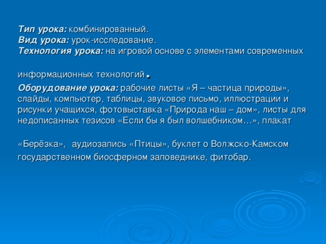 Тип урока: комбинированный.  Вид урока: урок-исследование.  Технология урока: на игровой основе с элементами современных информационных технологий .  Оборудование урока: рабочие листы «Я – частица природы», слайды, компьютер, таблицы, звуковое письмо, иллюстрации и рисунки учащихся, фотовыставка «Природа наш – дом», листы для недописанных тезисов «Если бы я был волшебником…», плакат «Берёзка»,  аудиозапись «Птицы», буклет о Волжско-Камском государственном биосферном заповеднике, фитобар.