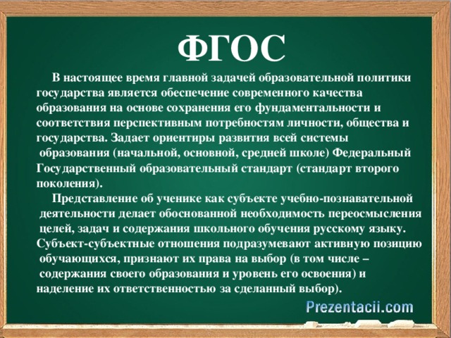 ФГОС  В настоящее время главной задачей образовательной политики государства является обеспечение современного качества образования на основе сохранения его фундаментальности и соответствия перспективным потребностям личности, общества и государства. Задает ориентиры развития всей системы  образования (начальной, основной, средней школе) Федеральный Государственный образовательный стандарт (стандарт второго поколения).  Представление об ученике как субъекте учебно-познавательной  деятельности делает обоснованной необходимость переосмысления  целей, задач и содержания школьного обучения русскому языку. Субъект-субъектные отношения подразумевают активную позицию  обучающихся, признают их права на выбор (в том числе –  содержания своего образования и уровень его освоения) и наделение их ответственностью за сделанный выбор).