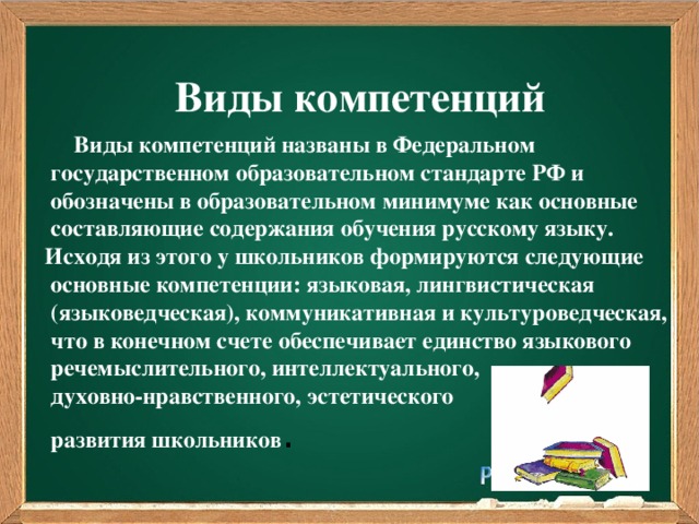 Виды компетенций  Виды компетенций названы в Федеральном  государственном образовательном стандарте РФ и  обозначены в образовательном минимуме как основные  составляющие содержания обучения русскому языку. Исходя из этого у школьников формируются следующие  основные компетенции: языковая, лингвистическая  (языковедческая), коммуникативная и культуроведческая,  что в конечном счете обеспечивает единство языкового  речемыслительного, интеллектуального,  духовно-нравственного, эстетического  развития школьников .