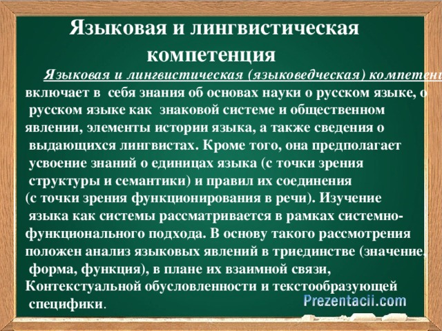 Языковая и лингвистическая компетенция  Языковая и лингвистическая (языковедческая) компетенция  включает в себя знания об основах науки о русском языке, о  русском языке как знаковой системе и общественном явлении, элементы истории языка, а также сведения о  выдающихся лингвистах. Кроме того, она предполагает  усвоение знаний о единицах языка (с точки зрения  структуры и семантики) и правил их соединения (с точки зрения функционирования в речи). Изучение  языка как системы рассматривается в рамках системно- функционального подхода. В основу такого рассмотрения положен анализ языковых явлений в триединстве (значение,  форма, функция), в плане их взаимной связи, Контекстуальной обусловленности и текстообразующей  специфики .