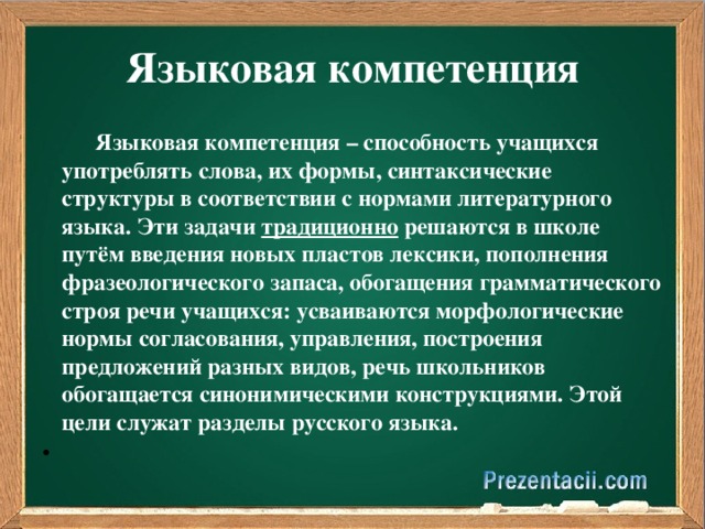 Языковая компетенция  Языковая компетенция – способность учащихся употреблять слова, их формы, синтаксические структуры в соответствии с нормами литературного языка. Эти задачи традиционно решаются в школе путём введения новых пластов лексики, пополнения фразеологического запаса, обогащения грамматического строя речи учащихся: усваиваются морфологические нормы согласования, управления, построения предложений разных видов, речь школьников обогащается синонимическими конструкциями. Этой цели служат разделы русского языка.  