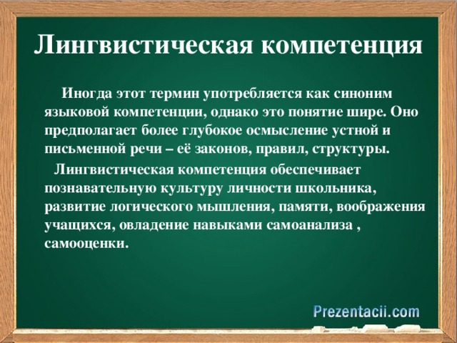 Лингвистическая компетенция  Иногда этот термин употребляется как синоним языковой компетенции, однако это понятие шире. Оно предполагает более глубокое осмысление устной и письменной речи – её законов, правил, структуры.       Лингвистическая компетенция обеспечивает познавательную культуру личности школьника, развитие логического мышления, памяти, воображения учащихся, овладение навыками самоанализа , самооценки.