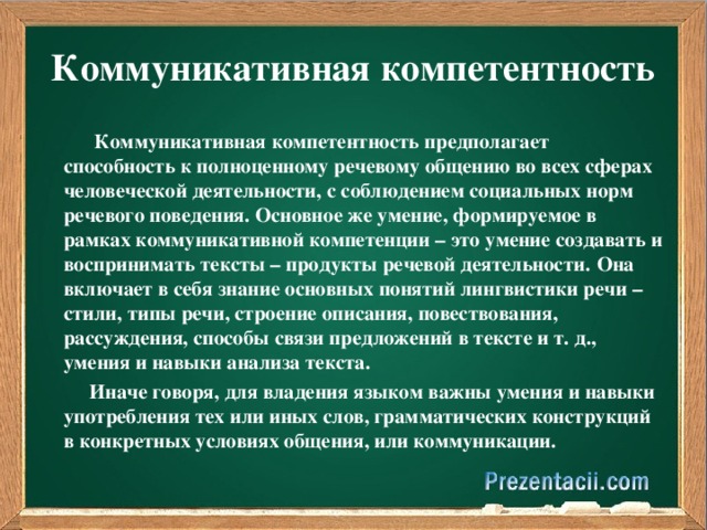 Коммуникативная компетентность  Коммуникативная компетентность предполагает способность к полноценному речевому общению во всех сферах человеческой деятельности, с соблюдением социальных норм речевого поведения. Основное же умение, формируемое в рамках коммуникативной компетенции – это умение создавать и воспринимать тексты – продукты речевой деятельности.  Она  включает в себя знание основных понятий лингвистики речи – стили, типы речи, строение описания, повествования, рассуждения, способы связи предложений в тексте и т. д., умения и навыки анализа текста.  Иначе говоря, для владения языком важны умения и навыки употребления тех или иных слов, грамматических конструкций в конкретных условиях общения, или коммуникации.