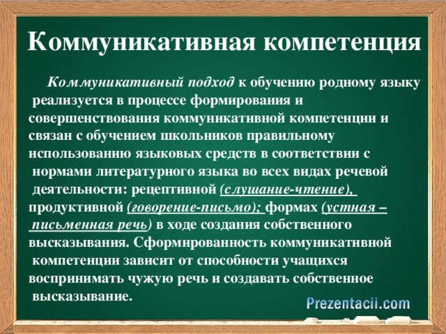 Коммуникативная компетенция  Коммуникативный подход к обучению родному языку  реализуется в процессе формирования и совершенствования коммуникативной компетенции и связан с обучением школьников правильному использованию языковых средств в соответствии с  нормами литературного языка во всех видах речевой  деятельности: рецептивной (слушание-чтение),  продуктивной (говорение-письмо);  формах (устная –  письменная речь ) в ходе создания собственного высказывания. Сформированность коммуникативной  компетенции зависит от способности учащихся воспринимать чужую речь и создавать собственное  высказывание.