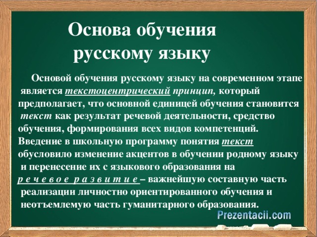 Основа обучения русскому языку  Основой обучения русскому языку на современном этапе  является текстоцентрический принцип, который предполагает, что основной единицей обучения становится  текст как результат речевой деятельности, средство обучения, формирования всех видов компетенций. Введение в школьную программу понятия текст  обусловило изменение акцентов в обучении родному языку  и перенесение их с языкового образования на р е ч е в о е р а з в и т и е – важнейшую составную часть  реализации личностно ориентированного обучения и  неотъемлемую часть гуманитарного образования.