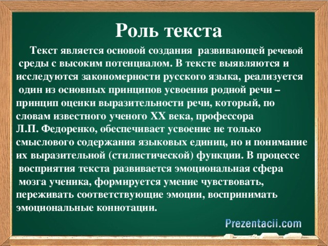 Роль текста  Текст является основой создания развивающей речевой  среды с высоким потенциалом. В тексте выявляются и исследуются закономерности русского языка, реализуется  один из основных принципов усвоения родной речи – принцип оценки выразительности речи, который, по словам известного ученого ХХ века, профессора Л.П. Федоренко, обеспечивает усвоение не только смыслового содержания языковых единиц, но и понимание их выразительной (стилистической) функции. В процессе  восприятия текста развивается эмоциональная сфера  мозга ученика, формируется умение чувствовать, переживать соответствующие эмоции, воспринимать эмоциональные коннотации.