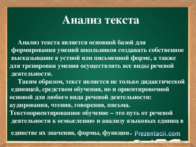 Анализ текста  Анализ текста является основной базой для  формирования умений школьников создавать собственное  высказывание в устной или письменной форме, а также для тренировки умения осуществлять все виды речевой  деятельности.  Таким образом, текст является не только дидактической  единицей, средством обучения, но и ориентировочной основой для любого вида речевой деятельности: аудирования, чтения, говорения, письма. Текстоориентированное обучение – это путь от речевой  деятельности к осмыслению и анализу языковых единиц в  единстве их значения, формы, функции .