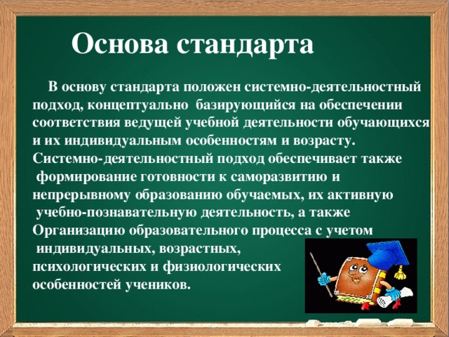 Основа стандарта  В основу стандарта положен системно-деятельностный подход, концептуально базирующийся на обеспечении соответствия ведущей учебной деятельности обучающихся и их индивидуальным особенностям и возрасту. Системно-деятельностный подход обеспечивает также  формирование готовности к саморазвитию и непрерывному образованию обучаемых, их активную  учебно-познавательную деятельность, а также Организацию образовательного процесса с учетом  индивидуальных, возрастных, психологических и физиологических особенностей учеников.