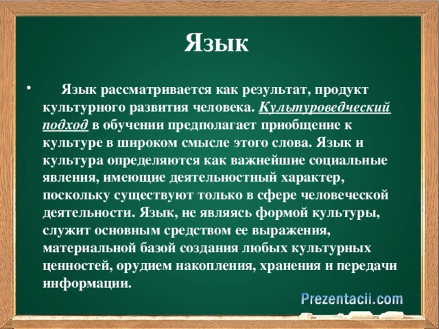 Язык  Язык рассматривается как результат, продукт культурного развития человека. Культуроведческий  подход в обучении предполагает приобщение к культуре в широком смысле этого слова. Язык и культура определяются как важнейшие социальные явления, имеющие деятельностный характер, поскольку существуют только в сфере человеческой деятельности. Язык, не являясь формой культуры, служит основным средством ее выражения, материальной базой создания любых культурных ценностей, орудием накопления, хранения и передачи информации.