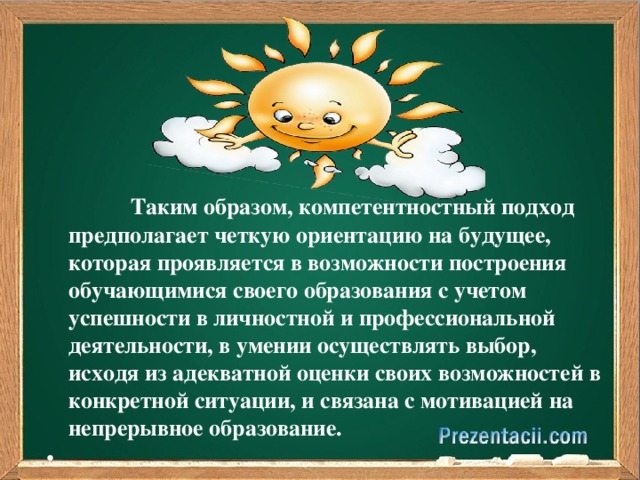 Таким образом, компетентностный подход предполагает четкую ориентацию на будущее, которая проявляется в возможности построения обучающимися своего образования с учетом успешности в личностной и профессиональной деятельности, в умении осуществлять выбор, исходя из адекватной оценки своих возможностей в конкретной ситуации, и связана с мотивацией на непрерывное образование.