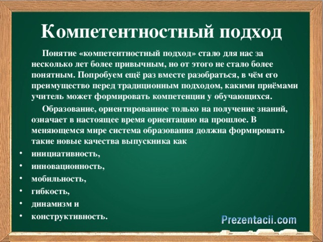 Компетентностный подход  Понятие «компетентностный подход» стало для нас за несколько лет более привычным, но от этого не стало более понятным. Попробуем ещё раз вместе разобраться, в чём его преимущество перед традиционным подходом, какими приёмами учитель может формировать компетенции у обучающихся.  Образование, ориентированное только на получение знаний, означает в настоящее время ориентацию на прошлое. В меняющемся мире система образования должна формировать такие новые качества выпускника как инициативность, инновационность, мобильность, гибкость, динамизм и конструктивность.