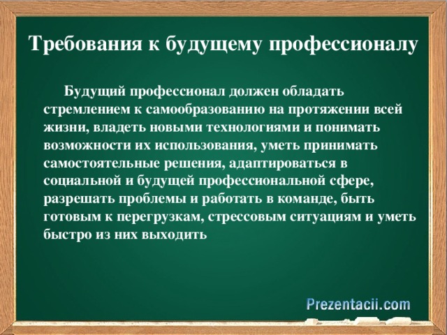 Требования к будущему профессионалу  Будущий профессионал должен обладать стремлением к самообразованию на протяжении всей жизни, владеть новыми технологиями и понимать возможности их использования, уметь принимать самостоятельные решения, адаптироваться в социальной и будущей профессиональной сфере, разрешать проблемы и работать в команде, быть готовым к перегрузкам, стрессовым ситуациям и уметь быстро из них выходить