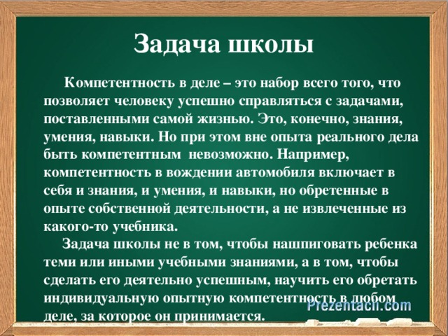 Задача школы  Компетентность в деле – это набор всего того, что позволяет человеку успешно справляться с задачами, поставленными самой жизнью. Это, конечно, знания, умения, навыки. Но при этом вне опыта реального дела быть компетентным невозможно. Например, компетентность в вождении автомобиля включает в себя и знания, и умения, и навыки, но обретенные в опыте собственной деятельности, а не извлеченные из какого-то учебника.  Задача школы не в том, чтобы нашпиговать ребенка теми или иными учебными знаниями, а в том, чтобы сделать его деятельно успешным, научить его обретать индивидуальную опытную компетентность в любом деле, за которое он принимается.