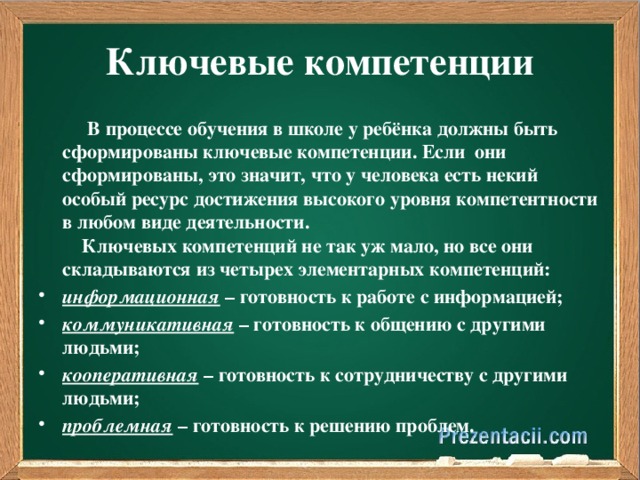 Ключевые компетенции  В процессе обучения в школе у ребёнка должны быть сформированы ключевые компетенции. Если они сформированы, это значит, что у человека есть некий особый ресурс достижения высокого уровня компетентности в любом виде деятельности.  Ключевых компетенций не так уж мало, но все они складываются из четырех элементарных компетенций: информационная – готовность к работе с информацией; коммуникативная – готовность к общению с другими людьми; кооперативная – готовность к сотрудничеству с другими людьми; проблемная – готовность к решению проблем.  