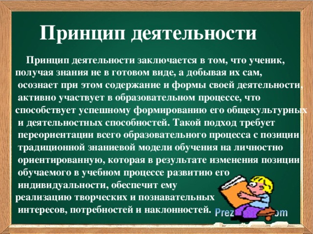 Принцип деятельности  Принцип деятельности заключается в том, что ученик, получая знания не в готовом виде, а добывая их сам,  осознает при этом содержание и формы своей деятельности,  активно участвует в образовательном процессе, что способствует успешному формированию его общекультурных  и деятельностных способностей. Такой подход требует  переориентации всего образовательного процесса с позиции  традиционной знаниевой модели обучения на личностно  ориентированную, которая в результате изменения позиции  обучаемого в учебном процессе развитию его  индивидуальности, обеспечит ему реализацию творческих и познавательных  интересов, потребностей и наклонностей.