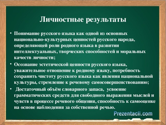 Личностные результаты   Понимание русского языка как одной из основных национально-культурных ценностей русского народа, определяющей роли родного языка в развитии интеллектуальных, творческих способностей и моральных качеств личности; Осознание эстетической ценности русского языка, уважительное отношение к родному языку, потребность сохранить чистоту русского языка как явления национальной культуры, стремление к речевому самосовершенствованию;   Достаточный объём словарного запаса,  усвоение грамматических средств для свободного выражения мыслей и чувств в процессе речевого общения, способность к самооценке на основе наблюдения за собственной речью.