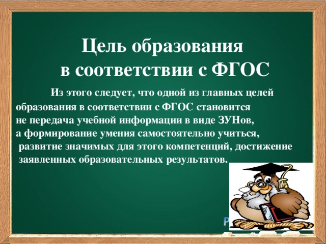 Цель образования в соответствии с ФГОС  Из этого следует, что одной из главных целей образования в соответствии с ФГОС становится не передача учебной информации в виде ЗУНов, а формирование умения самостоятельно учиться,  развитие значимых для этого компетенций, достижение  заявленных образовательных результатов.