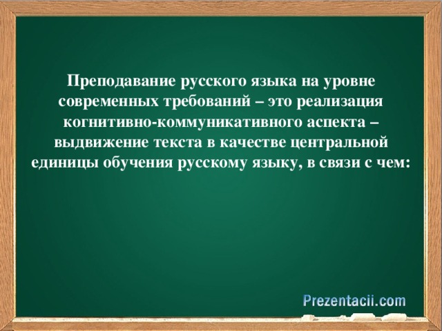 Преподавание русского языка на уровне современных требований – это реализация когнитивно-коммуникативного аспекта – выдвижение текста в качестве центральной единицы обучения русскому языку, в связи с чем: