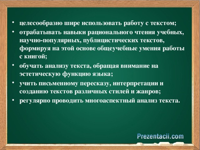 целесообразно шире использовать работу с текстом; отрабатывать навыки рационального чтения учебных, научно-популярных, публицистических текстов, формируя на этой основе общеучебные умения работы с книгой; обучать анализу текста, обращая внимание на эстетическую функцию языка; учить письменному пересказу, интерпретации и созданию текстов различных стилей и жанров; регулярно проводить многоаспектный анализ текста.