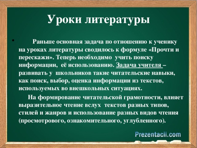 Уроки литературы       Раньше основная задача по отношению к ученику на уроках литературы сводилось к формуле «Прочти и перескажи». Теперь необходимо учить поиску информации,  её использованию. Задача учителя – развивать у  школьников такие читательские навыки, как поиск, выбор, оценка информации из текстов, используемых во внешкольных ситуациях.   На формирование читательской грамотности, влияет выразительное чтение вслух  текстов разных типов, стилей и жанров и использование разных видов чтения (просмотрового, ознакомительного, углубленного).