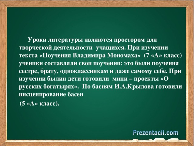 Уроки литературы являются простором для творческой деятельности  учащихся. При изучении текста «Поучения Владимира Мономаха» (7 «А» класс) ученики составляли свои поучения: это были поучения сестре, брату, одноклассникам и даже самому себе. При изучении былин дети готовили  мини – проекты «О русских богатырях». По басням И.А.Крылова готовили инсценирование басен  (5 «А» класс).