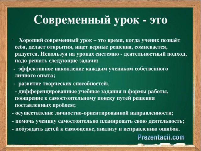 Современный урок - это     Хороший современный урок – это время, когда ученик познаёт себя, делает открытия, ищет верные решения, сомневается, радуется. Используя на уроках системно - деятельностный подход, надо решать следующие задачи:   -  эффективное накопление каждым учеником собственного личного опыта;   -  развитие творческих способностей;   - дифференцированные учебные задания и формы работы, поощрение к самостоятельному поиску путей решения поставленных проблем; - осуществление личностно-ориентированной направленности; - помочь ученику самостоятельно планировать свою деятельность; - побуждать детей к самооценке, анализу и исправлению ошибок.