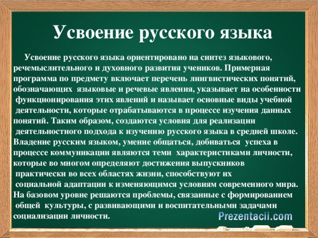 Усвоение русского языка  Усвоение русского языка ориентировано на синтез языкового, речемыслительного и духовного развития учеников. Примерная программа по предмету включает перечень лингвистических понятий, обозначающих языковые и речевые явления, указывает на особенности  функционирования этих явлений и называет основные виды учебной  деятельности, которые отрабатываются в процессе изучения данных понятий. Таким образом, создаются условия для реализации  деятельностного подхода к изучению русского языка в средней школе. Владение русским языком, умение общаться, добиваться успеха в процессе коммуникации являются теми характеристиками личности, которые во многом определяют достижения выпускников  практически во всех областях жизни, способствуют их  социальной адаптации к изменяющимся условиям современного мира. На базовом уровне решаются проблемы, связанные с формированием  общей культуры, с развивающими и воспитательными задачами социализации личности.