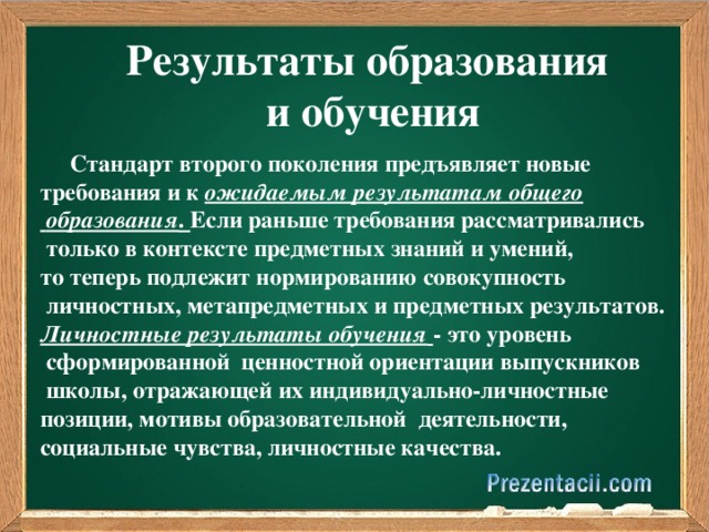 Результаты образования и обучения  Стандарт второго поколения предъявляет новые требования и к ожидаемым результатам общего  образования . Если раньше требования рассматривались  только в контексте предметных знаний и умений, то теперь подлежит нормированию совокупность  личностных, метапредметных и предметных результатов. Личностные результаты обучения  - это уровень  сформированной ценностной ориентации выпускников  школы, отражающей их индивидуально-личностные позиции, мотивы образовательной деятельности, социальные чувства, личностные качества.