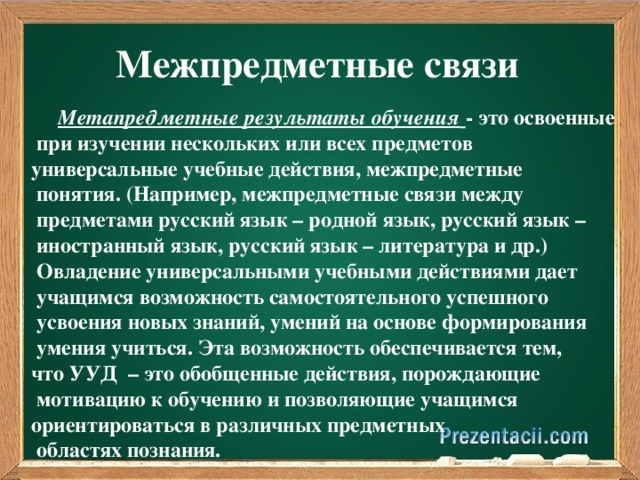 Межпредметные связи  Метапредметные результаты обучения  - это освоенные  при изучении нескольких или всех предметов универсальные учебные действия, межпредметные  понятия. (Например, межпредметные связи между  предметами русский язык – родной язык, русский язык –  иностранный язык, русский язык – литература и др.)  Овладение универсальными учебными действиями дает  учащимся возможность самостоятельного успешного  усвоения новых знаний, умений на основе формирования  умения учиться. Эта возможность обеспечивается тем, что УУД  – это обобщенные действия, порождающие  мотивацию к обучению и позволяющие учащимся ориентироваться в различных предметных  областях познания.