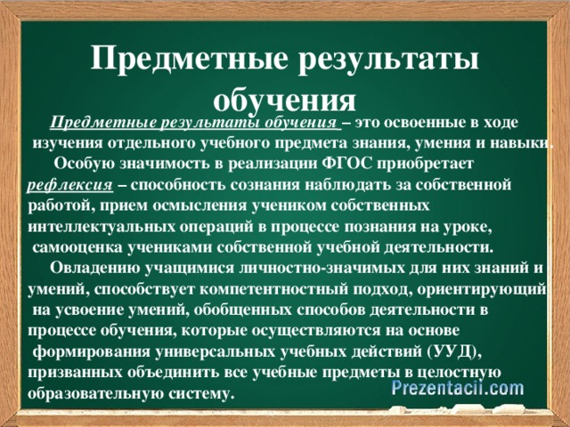 Предметные результаты обучения  Предметные результаты обучения  – это освоенные в ходе  изучения отдельного учебного предмета знания, умения и навыки.  Особую значимость в реализации ФГОС приобретает рефлексия – способность сознания наблюдать за собственной работой, прием осмысления учеником собственных интеллектуальных операций в процессе познания на уроке,  самооценка учениками собственной учебной деятельности.  Овладению учащимися личностно-значимых для них знаний и умений, способствует компетентностный подход, ориентирующий  на усвоение умений, обобщенных способов деятельности в процессе обучения, которые осуществляются на основе  формирования универсальных учебных действий (УУД), призванных объединить все учебные предметы в целостную образовательную систему.