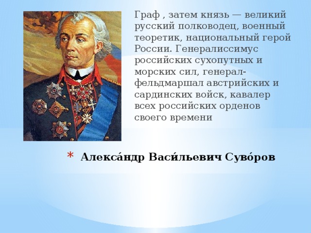 Граф , затем князь — великий русский полководец, военный теоретик, национальный герой России. Генералиссимус российских сухопутных и морских сил, генерал-фельдмаршал австрийских и сардинских войск, кавалер всех российских орденов своего времени