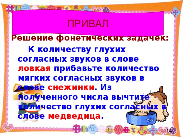 ПРИВАЛ Решение фонетических задачек:  К количеству глухих согласных звуков в слове ловкая прибавьте количество мягких согласных звуков в слове снежинки . Из полученного числа вычтите количество глухих согласных в слове медведица .