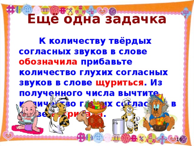 Ещё одна задачка  К количеству твёрдых согласных звуков в слове обозначила прибавьте количество глухих согласных звуков в слове щуриться . Из полученного числа вычтите количество глухих согласных в слове вскричала .